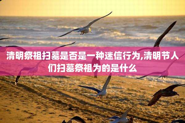 清明祭祖扫墓是否是一种迷信行为,清明节人们扫墓祭祖为的是什么
