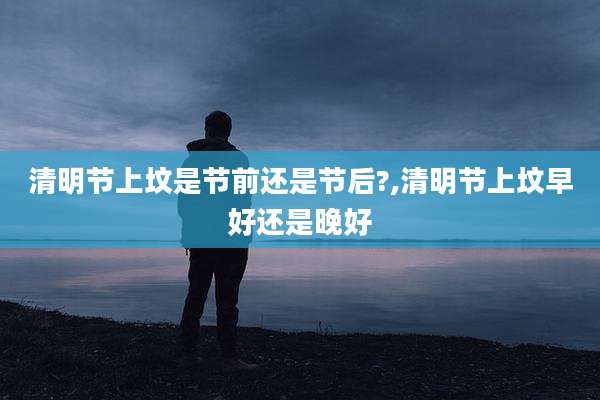 清明节上坟是节前还是节后?,清明节上坟早好还是晚好