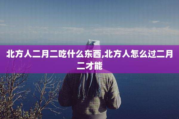 北方人二月二吃什么东西,北方人怎么过二月二才能