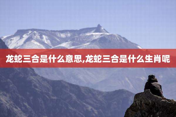 龙蛇三合是什么意思,龙蛇三合是什么生肖呢