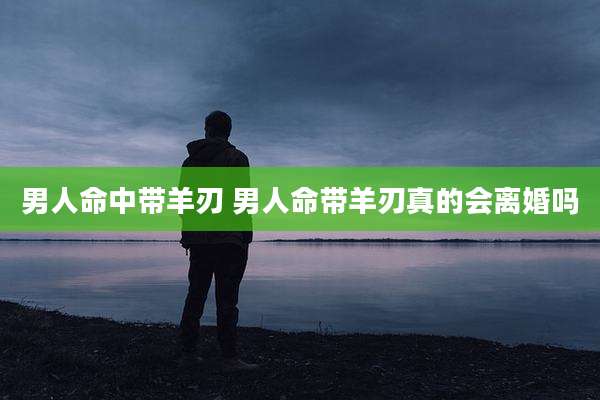 男人命中带羊刃 男人命带羊刃真的会离婚吗