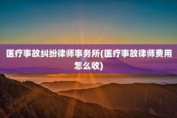 医疗事故纠纷律师事务所(医疗事故律师费用怎么收)
