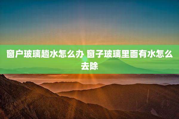窗户玻璃趟水怎么办 窗子玻璃里面有水怎么去除