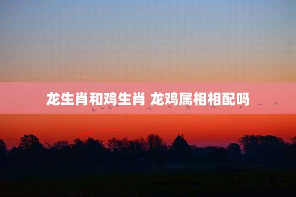 龙生肖和鸡生肖 龙鸡属相相配吗