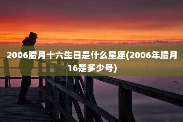 2006腊月十六生日是什么星座(2006年腊月16是多少号)