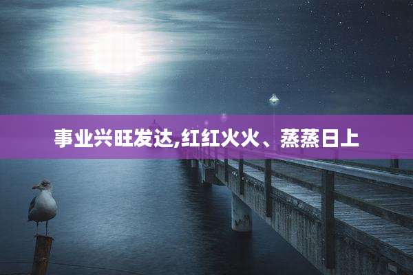 事业兴旺发达,红红火火、蒸蒸日上