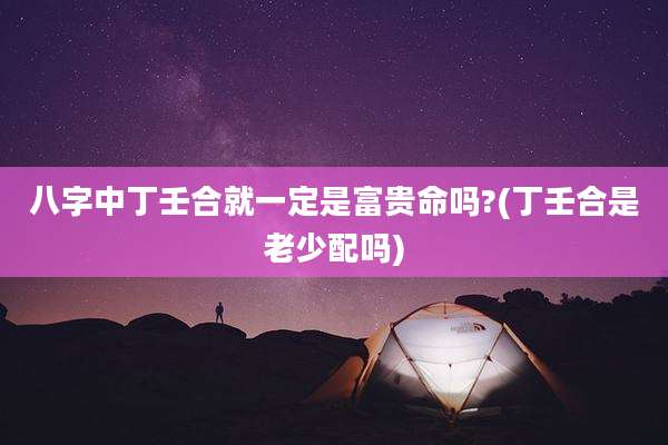 八字中丁壬合就一定是富贵命吗?(丁壬合是老少配吗)
