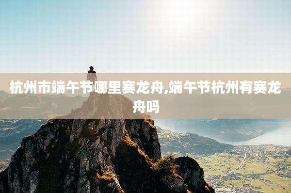 杭州市端午节哪里赛龙舟,端午节杭州有赛龙舟吗