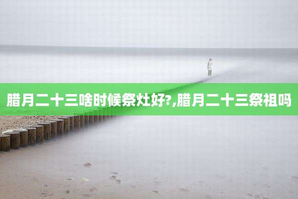 腊月二十三啥时候祭灶好?,腊月二十三祭祖吗