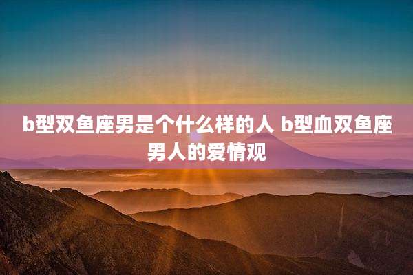 b型双鱼座男是个什么样的人 b型血双鱼座男人的爱情观