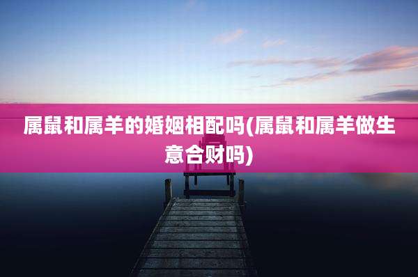 属鼠和属羊的婚姻相配吗(属鼠和属羊做生意合财吗)