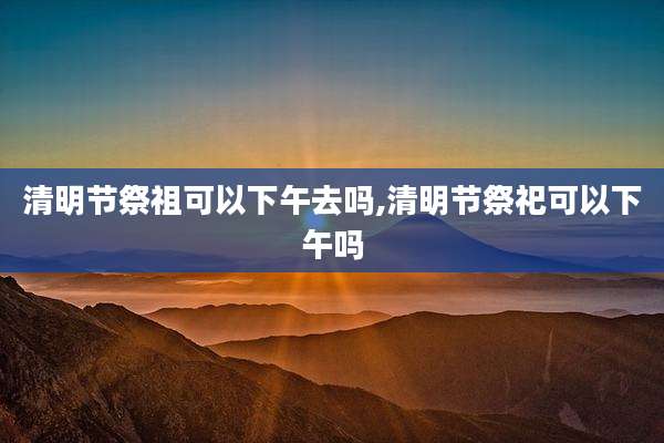 清明节祭祖可以下午去吗,清明节祭祀可以下午吗