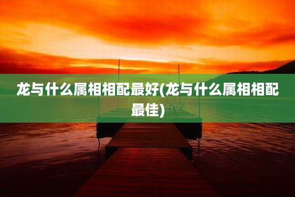 龙与什么属相相配最好(龙与什么属相相配最佳)