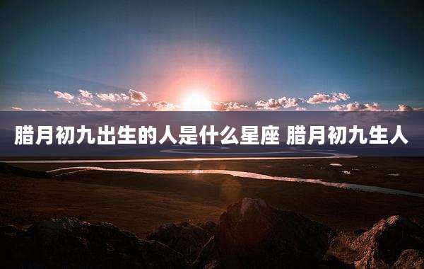 腊月初九出生的人是什么星座 腊月初九生人
