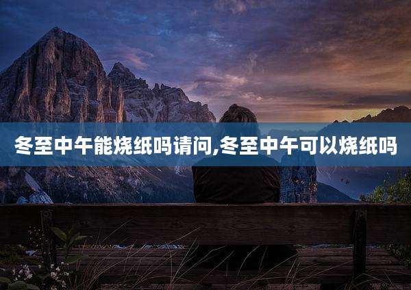 冬至中午能烧纸吗请问,冬至中午可以烧纸吗