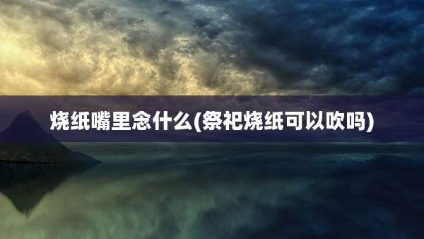 烧纸嘴里念什么(祭祀烧纸可以吹吗)