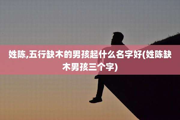 姓陈,五行缺木的男孩起什么名字好(姓陈缺木男孩三个字)