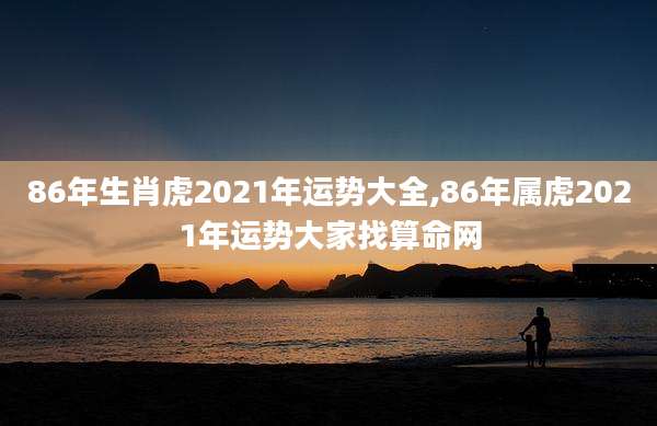 86年生肖虎2021年运势大全,86年属虎2021年运势大家找算命网