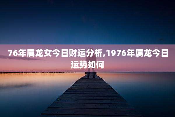76年属龙女今日财运分析,1976年属龙今日运势如何