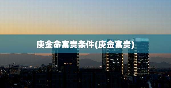 庚金命富贵条件(庚金富贵)