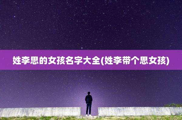 姓李思的女孩名字大全(姓李带个思女孩)