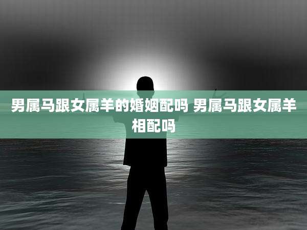 男属马跟女属羊的婚姻配吗 男属马跟女属羊相配吗