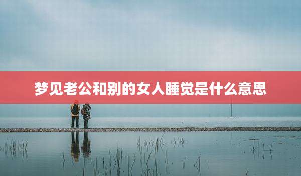 梦见老公和别的女人睡觉是什么意思