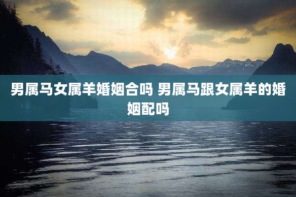 男属马女属羊婚姻合吗 男属马跟女属羊的婚姻配吗