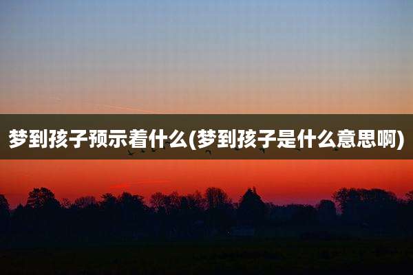 梦到孩子预示着什么(梦到孩子是什么意思啊)