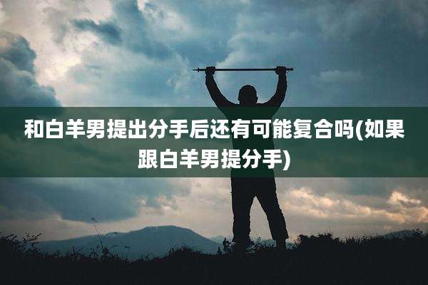 和白羊男提出分手后还有可能复合吗(如果跟白羊男提分手)