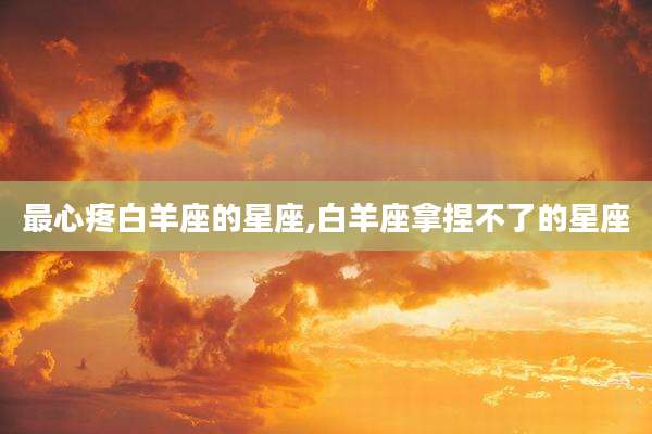 最心疼白羊座的星座,白羊座拿捏不了的星座