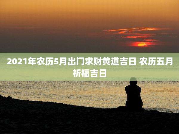 2021年农历5月出门求财黄道吉日 农历五月祈福吉日