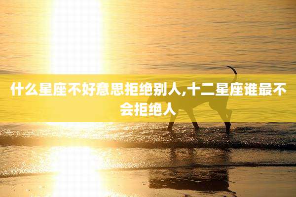 什么星座不好意思拒绝别人,十二星座谁最不会拒绝人