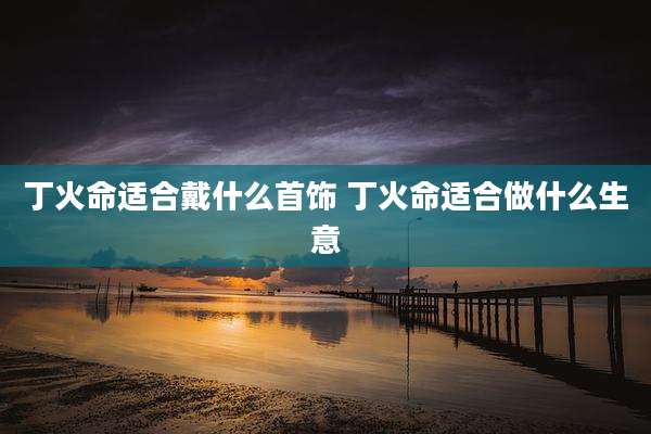 丁火命适合戴什么首饰 丁火命适合做什么生意