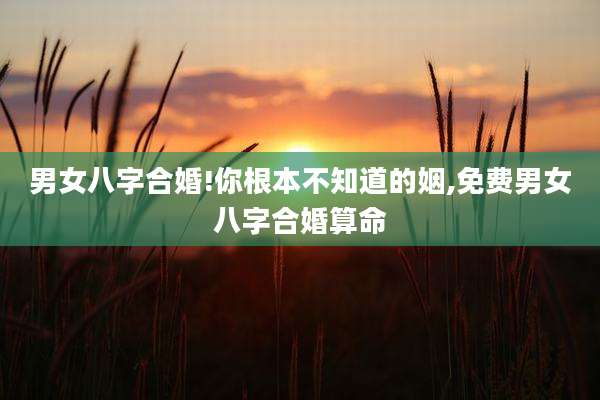男女八字合婚!你根本不知道的姻,免费男女八字合婚算命