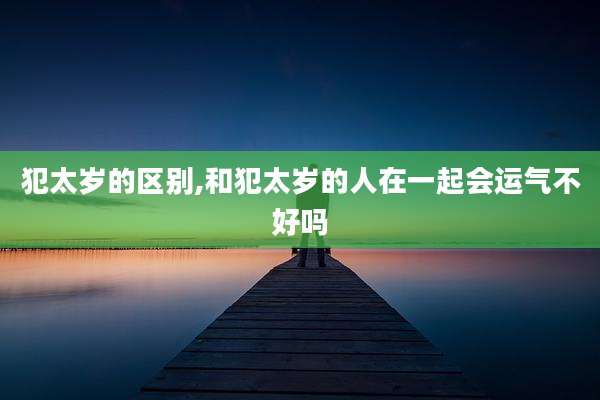 犯太岁的区别,和犯太岁的人在一起会运气不好吗