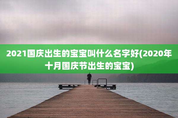 2021国庆出生的宝宝叫什么名字好(2020年十月国庆节出生的宝宝)