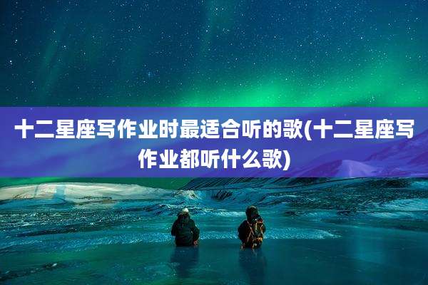 十二星座写作业时最适合听的歌(十二星座写作业都听什么歌)