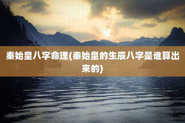 秦始皇八字命理(秦始皇的生辰八字是谁算出来的)