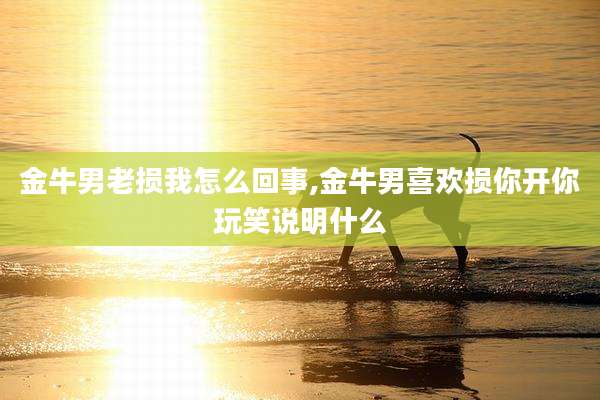 金牛男老损我怎么回事,金牛男喜欢损你开你玩笑说明什么