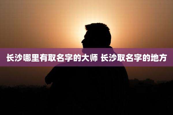 长沙哪里有取名字的大师 长沙取名字的地方