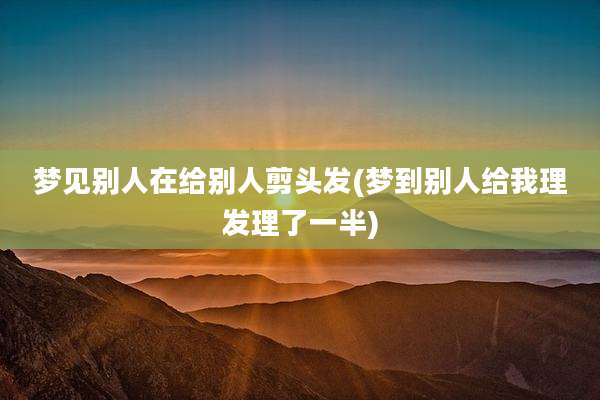 梦见别人在给别人剪头发(梦到别人给我理发理了一半)