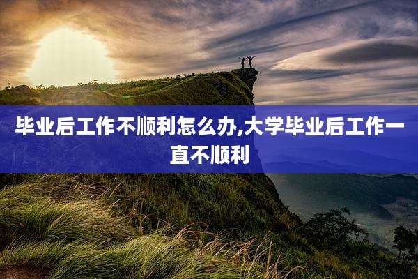 毕业后工作不顺利怎么办,大学毕业后工作一直不顺利
