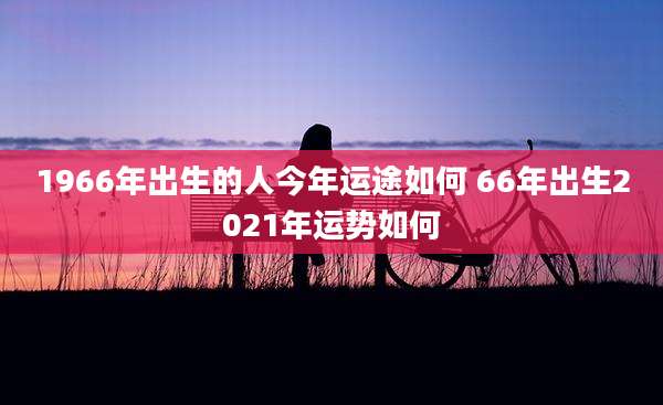 1966年出生的人今年运途如何 66年出生2021年运势如何