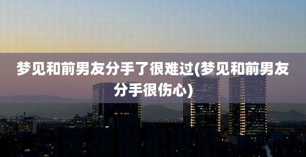 梦见和前男友分手了很难过(梦见和前男友分手很伤心)