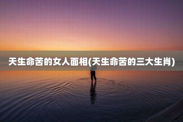 天生命苦的女人面相(天生命苦的三大生肖)