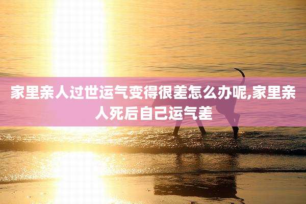 家里亲人过世运气变得很差怎么办呢,家里亲人死后自己运气差