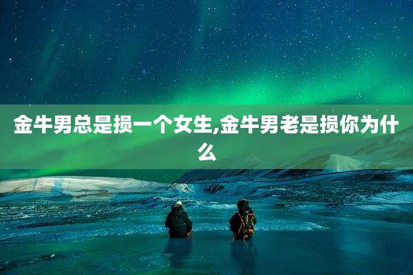 金牛男总是损一个女生,金牛男老是损你为什么