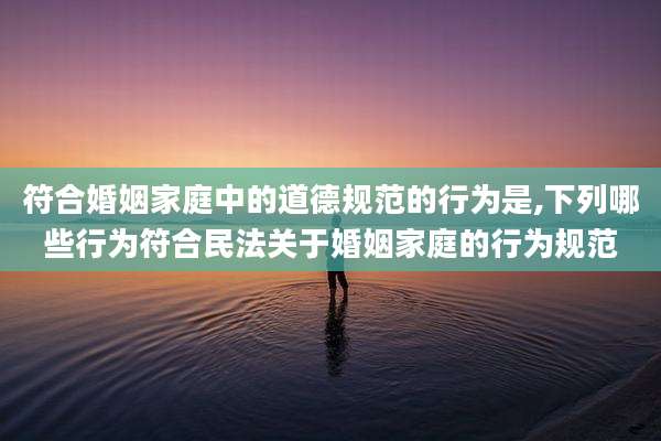 符合婚姻家庭中的道德规范的行为是,下列哪些行为符合民法关于婚姻家庭的行为规范