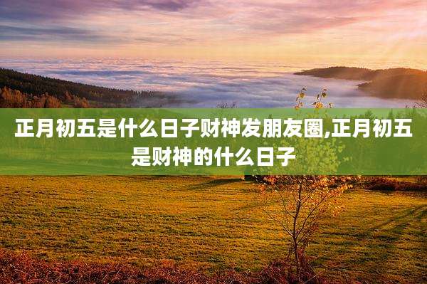 正月初五是什么日子财神发朋友圈,正月初五是财神的什么日子